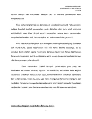 CHE HAMDAN B HAMID
(BUDAYA DAN PEMBELAJARAN)
EDU3106
5
sekatan budaya dan masyarakat. Dengan cara ini suasana pembelajaran lebih
menyeronokkan.
Guru perlu menghormati dan bersikap adil kepada semua murid. Pelbagai sosio-
budaya. Langkah-langkah pencegahan perlu dilakukan oleh guru untuk menyekat
aktiviti-aktiviti yang tidak diingini seperti pergaduhan antara kaum, pembentukan
kumpulan berdasarkan etnik dan meniupkan api perkauman dikalangan murid.
Guru tidak harus menyentuh atau mempertikaikan kepercayaan yang diamalkan
oleh murid-murid. Setiap kepercayaan dan nilai harus diterima seadanya. Isu-isu
sensitive dan berkaitan agama murid yang berlainan kaum tidak harus dipertikaikan.
Guru perlu merancang aktiviti pembelajaran yang sesuai dengan semua kepercayaan,
nilai dan agama yang dianuti murid.
Demi memastikan objektif tercapai, perancangan guru yang rapi
meletakkan keutamaan terhadap tugasan. Ini bermaksud, keutamaan diberi kepada
keupayaan, kemahiran melaksanakan tugas, kemahiran berfikir, kemahiran berinteraksi
dan berkomunikasi. Selain itu, guru juga harus mempunyai kemahiran mengurus dan
mentadbir. Kemahiran mengaplikasi peralatan yang terkini seperti komputer, kecekapan
menjalankan tugasan yang diamanahkan disamping memiliki wawasan yang jelas.
Implikasi Kepelbagaian Sosio Budaya Terhadap Murid :
 
