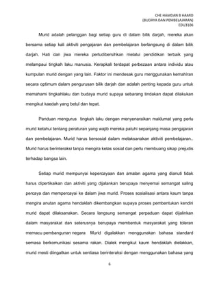 CHE HAMDAN B HAMID
(BUDAYA DAN PEMBELAJARAN)
EDU3106
6
Murid adalah pelanggan bagi setiap guru di dalam bilik darjah, mereka akan
bersama setiap kali aktiviti pengajaran dan pembelajaran berlangsung di dalam bilik
darjah. Hati dan jiwa mereka perludibersihkan melalui pendidikan terbaik yang
melampaui tingkah laku manusia. Kerapkali terdapat perbezaan antara individu atau
kumpulan murid dengan yang lain. Faktor ini mendesak guru menggunakan kemahiran
secara optimum dalam pengurusan bilik darjah dan adalah penting kepada guru untuk
memahami tingkahlaku dan budaya murid supaya sebarang tindakan dapat dilakukan
mengikut kaedah yang betul dan tepat.
Panduan mengurus tingkah laku dengan menyenaraikan maklumat yang perlu
murid ketahui tentang peraturan yang wajib mereka patuhi sepanjang masa pengajaran
dan pembelajaran. Murid harus bersosial dalam melaksanakan aktiviti pembelajaran..
Murid harus berinteraksi tanpa mengira kelas sosial dan perlu membuang sikap prejudis
terhadap bangsa lain.
Setiap murid mempunyai kepercayaan dan amalan agama yang dianuti tidak
harus dipertikaikan dan aktiviti yang dijalankan berupaya menyemai semangat saling
percaya dan mempercayai ke dalam jiwa murid. Proses sosialisasi antara kaum tanpa
mengira anutan agama hendaklah dikembangkan supaya proses pembentukan kendiri
murid dapat dilaksanakan. Secara langsung semangat perpaduan dapat dijalinkan
dalam masyarakat dan seterusnya berupaya membentuk masyarakat yang toleran
memacu pembangunan negara Murid digalakkan menggunakan bahasa standard
semasa berkomunikasi sesama rakan. Dialek mengikut kaum hendaklah dielakkan,
murid mesti diingatkan untuk sentiasa berinteraksi dengan menggunakan bahasa yang
 