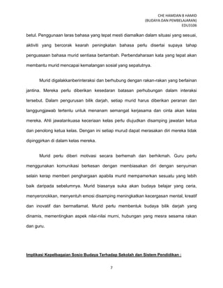 CHE HAMDAN B HAMID
(BUDAYA DAN PEMBELAJARAN)
EDU3106
7
betul. Penggunaan laras bahasa yang tepat mesti diamalkan dalam situasi yang sesuai,
aktiviti yang bercorak kearah peningkatan bahasa perlu disertai supaya tahap
penguasaan bahasa murid sentiasa bertambah. Perbendaharaan kata yang tepat akan
membantu murid mencapai kematangan sosial yang sepatutnya.
Murid digalakkanberinteraksi dan berhubung dengan rakan-rakan yang berlainan
jantina. Mereka perlu diberikan kesedaran batasan perhubungan dalam interaksi
tersebut. Dalam pengurusan bilik darjah, setiap murid harus diberikan peranan dan
tanggungjawab tertentu untuk menanam semangat kerjasama dan cinta akan kelas
mereka. Ahli jawatankuasa keceriaan kelas perlu diujudkan disamping jawatan ketua
dan penolong ketua kelas. Dengan ini setiap murud dapat merasakan diri mereka tidak
dipinggirkan di dalam kelas mereka.
Murid perlu diberi motivasi secara berhemah dan berhikmah. Guru perlu
menggunakan komunikasi berkesan dengan membiasakan diri dengan senyuman
selain kerap memberi penghargaan apabila murid mempamerkan sesuatu yang lebih
baik daripada sebelumnya. Murid biasanya suka akan budaya belajar yang ceria,
menyeronokkan, menyentuh emosi disamping meningkatkan kecergasan mental, kreatif
dan inovatif dan bermatlamat. Murid perlu membentuk budaya bilik darjah yang
dinamis, mementingkan aspek nilai-nilai murni, hubungan yang mesra sesama rakan
dan guru.
Implikasi Kepelbagaian Sosio Budaya Terhadap Sekolah dan Sistem Pendidikan :
 