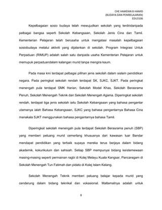 CHE HAMDAN B HAMID
(BUDAYA DAN PEMBELAJARAN)
EDU3106
8
Kepelbagaian sosio budaya telah mewujudkan sekolah yang terdiridaripada
pelbagai bangsa seperti Sekolah Kebangsaan, Sekolah Jenis Cina dan Tamil.
Kementerian Pelajaran telah berusaha untuk mengatasi masalah kepelbagaian
sosiobudaya melalui aktiviti yang dijalankan di sekolah. Program Integrasi Untuk
Perpaduan (RIMUP) adalah salah satu daripada usaha Kementerian Pelajaran untuk
memupuk perpaduandalam kalangan murid tanpa mengira kaum.
Pada masa kini terdapat pelbagai pilihan jenis sekolah dalam sistem pendidikan
negara. Pada peringkat sekolah rendah terdapat SK, SJKC, SJKT. Pada peringkat
menengah pula terdapat SMK Harian, Sekolah Model Khas, Sekolah Berasrama
Penuh, Sekolah Menengah Teknik dan Sekolah Menengah Agama. Diperingkat sekolah
rendah, terdapat tiga jenis sekolah iaitu Sekolah Kebangsaan yang bahasa pengantar
utamanya ialah Bahasa Kebangsaan, SJKC yang bahasa pengantarnya Bahasa Cina
manakala SJKT menggunakan bahasa pengantarnya bahasa Tamil.
Diperingkat sekolah menengah pula terdapat Sekolah Berasrama penuh (SBP)
yang memberi peluang murid cemerlang khususnya dari kawasan luar Bandar
mendapat pendidikan yang terbaik supaya mereka terus berjaya dalam bidang
akademik, kokurikulum dan sahsiah. Setiap SBP mempunyai bidang keistemewaan
masing-masing seperti permainan ragbi di Kolej Melayu Kuala Kangsar, Pancaragam di
Sekolah Menengah Tun Fatimah dan pidato di Kolej Islam Kelang.
Sekolah Menengah Teknik memberi peluang belajar kepada murid yang
cenderung dalam bidang teknikal dan vokasional. Matlamatnya adalah untuk
 