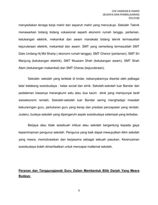 CHE HAMDAN B HAMID
(BUDAYA DAN PEMBELAJARAN)
EDU3106
9
menyediakan tenaga kerja mahir dan separuh mahir yang mencukupi. Sekolah Teknik
menawarkan bidang bidang vokasional seperti ekonomi rumah tangga, pertanian,
ketukangan elektrik, mekanikal dan awam manakala bidang teknik termasuklah
kejuruteraan elektrik, mekanikal dan awam. SMT yang cemerlang termasuklah SMT
Dato Undang Hj Md Sharip ( ekonomi rumah tangga), SMT Chenor (pertanian), SMT Sri
Manjung (ketukangan elektrik), SMT Muazam Shah (ketukangan awam), SMT Shah
Alam (ketukangan makanikal) dan SMT Cheras (kejuruteraan).
Sekolah- sekolah yang terletak di bndar, kebanyakannya disertai oleh pelbagai
latar belakang sosiobudaya : kelas social dan etnik. Sekolah-sekolah luar Bandar dan
pedalaman biasanya merangkumi satu atau dua kaum etnik yang mempunyai taraf
sisioekonomi rendah. Sekolah-sekolah luar Bandar sering menghadapi masalah
kekuranngan guru, pertukaran guru yang kerap dan prestasi pencapaian yang rendah,
Justeru, budaya sekolah yang dipengaruhi aspek sosiobudaya setempat yang terbatas.
Berjaya atau tidak sesebuah intitusi atau sekolah bergantung kepada gaya
kepemimpinan pengurus sekolah. Pengurus yang baik dapat mewujudkan iklim sekolah
yang mesra, memotivasikan dan kerjasama sebagai sebuah pasukan. Kerencaman
sosiobudaya boleh dimanfaatkan untuk mencapai matlamat sekolah.
Peranan dan Tanggungjawab Guru Dalam Membentuk Bilik Darjah Yang Mesra
Budaya:
 