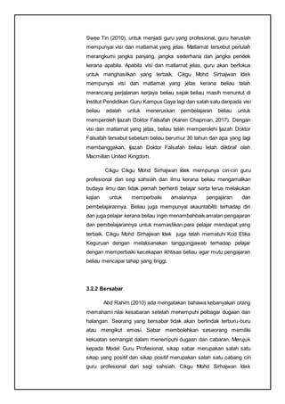 Swee Tin (2010), untuk menjadi guru yang profesional, guru haruslah
mempunyai visi dan matlamat yang jelas. Matlamat tersebut perlulah
merangkumi jangka panjang, jangka sederhana dan jangka pendek
kerana apabila. Apabila visi dan matlamat jelas, guru akan berfokus
untuk menghasilkan yang terbaik. Cikgu Mohd Sirhajwan Idek
mempunyai visi dan matlamat yang jelas kerana beliau telah
merancang perjalanan kerjaya beliau sejak beliau masih menuntut di
Institut Pendidikan Guru Kampus Gaya lagi dan salah satu daripada visi
beliau adalah untuk meneruskan pembelajaran beliau untuk
memperoleh Ijazah Doktor Falsafah (Karen Chapman, 2017). Dengan
visi dan matlamat yang jelas, beliau telah memperolehi Ijazah Doktor
Falsafah tersebut sebelum beliau berumur 30 tahun dan apa yang lagi
membanggakan, Ijazah Doktor Falsafah beliau telah diiktiraf oleh
Macmillan United Kingdom.
Cikgu Cikgu Mohd Sirhajwan Idek mempunya ciri-ciri guru
profesional dari segi sahsiah dan ilmu kerana beliau mengamalkan
budaya ilmu dan tidak pernah berhenti belajar serta terus melakukan
kajian untuk memperbaiki amalannya pengajaran dan
pembelajarannya. Beliau juga mempunyai akauntabiliti terhadap diri
dan juga pelajar kerana beliau ingin menambahbaik amalan pengajaran
dan pembelajarannya untuk memastikan para pelajar mendapat yang
terbaik. Cikgu Mohd Sirhajwan Idek juga telah mematuhi Kod Etika
Keguruan dengan melaksanakan tanggungjawab terhadap pelajar
dengan memperbaiki kecekapan ikhtisas beliau agar mutu pengajaran
beliau mencapai tahap yang tinggi.
3.2.2 Bersabar
Abd Rahim (2010) ada mengatakan bahawa kebanyakan orang
memahami nilai kesabaran setelah menempuhi pelbagai dugaan dan
halangan. Seorang yang bersabar tidak akan bertindak terburu-buru
atau mengikut emosi. Sabar membolehkan seseorang memiliki
kekuatan semangat dalam menempuhi dugaan dan cabaran. Merujuk
kepada Model Guru Profesional, sikap sabar merupakan salah satu
sikap yang positif dan sikap positif merupakan salah satu cabang ciri
guru profesional dari segi sahsiah. Cikgu Mohd Sirhajwan Idek
 