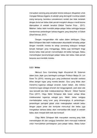 merupakan seorang yang penyabar kerana walaupun ditugaskan untuk
mengajar Bahasa Inggeris di sekolah yang demografi muridnya adalah
orang kampung, berstatus sosioekonomi rendah dan tidak terdedah
dengan dunia luar beliau tidak pernah mengeluh ataupun marah kerana
ditempatkan di sekolah tersebut (Global Teacher Prize , 2017).
Malahan, beliau telah mendidik pelajar-pelajar beliau sehingga berjaya
mendominasi pertandingan bahasa Inggeris yang dianjurkan di Sabah
(Sharif Ahmad, 2017).
Dengan mengamalkan nilai sabar dalam kehidupan, Cikgu
Mohd Sirhajwan Idek telah melaksanakan akauntabiliti terhadap pelajar
dengan mendidik mereka ke tahap cemerlang walaupun terdapat
banyak halangan yang mengganggu. Beliau juga berintegriti tinggi
kerana beliau tidak pernah mementingkan diri ketika bertugas. Beliau
mementingkan kecemerlangan pelajar beliau dan beliau tidak pernah
berputus asa mendidik mereka.
3.2.3 Ikhlas
Menurut Guru Cemerlang Hajah Khuzaimah Bt. Sulaiman
dalam buku Jejak guru berintegriti suntingan Profesor Madya Dr. Lim
Swee Tin (2010), seorang guru yang profesional haruslah sentiasa
ikhlas dengan tugas yang mereka lakukan. Guru yang ikhlas akan
menerima tugasnya sebagai amanah, bukan beban. Jika individu
menerima tugas sebagai amanah dan tanggungjawab, pasti akan ada
rasa bersalah jika tidak melaksanakannya. Menurut Global Teacher
Prize (2017), Cikgu Mohd Sirhajwan Idek bukan sahaja ikhlas
melaksanakan tugasnya sebagai guru. Malah, beliau sanggup
membelanjakan wang tunai yang dimenanginya di pertandingan-
pertandingan peringkat global untuk melengkapkan sekolah beliau
dengan papan pintar dan komputer mencukupi dan beliau juga
mengatakan bahawa beliau akan memastikan bilik darjah di sekolah
beliau akan menjadi lebih baik dan kondusif.
Cikgu Mohd Sirhajwan Idek merupakan seorang yang tidak
mementingkan diri dan sanggup berkorban demi mencapai matlamat
untuk memudahkan pembelajaran para pelajar beliau. Beliau bukan
 