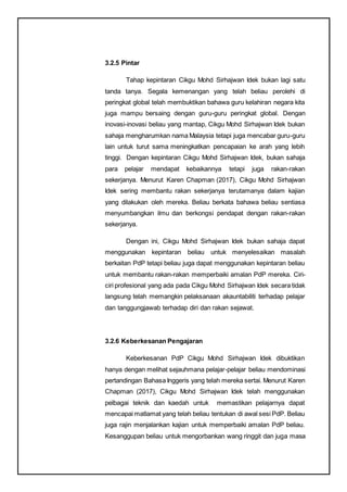 3.2.5 Pintar
Tahap kepintaran Cikgu Mohd Sirhajwan Idek bukan lagi satu
tanda tanya. Segala kemenangan yang telah beliau perolehi di
peringkat global telah membuktikan bahawa guru kelahiran negara kita
juga mampu bersaing dengan guru-guru peringkat global. Dengan
inovasi-inovasi beliau yang mantap, Cikgu Mohd Sirhajwan Idek bukan
sahaja mengharumkan nama Malaysia tetapi juga mencabar guru-guru
lain untuk turut sama meningkatkan pencapaian ke arah yang lebih
tinggi. Dengan kepintaran Cikgu Mohd Sirhajwan Idek, bukan sahaja
para pelajar mendapat kebaikannya tetapi juga rakan-rakan
sekerjanya. Menurut Karen Chapman (2017), Cikgu Mohd Sirhajwan
Idek sering membantu rakan sekerjanya terutamanya dalam kajian
yang dilakukan oleh mereka. Beliau berkata bahawa beliau sentiasa
menyumbangkan ilmu dan berkongsi pendapat dengan rakan-rakan
sekerjanya.
Dengan ini, Cikgu Mohd Sirhajwan Idek bukan sahaja dapat
menggunakan kepintaran beliau untuk menyelesaikan masalah
berkaitan PdP tetapi beliau juga dapat menggunakan kepintaran beliau
untuk membantu rakan-rakan memperbaiki amalan PdP mereka. Ciri-
ciri profesional yang ada pada Cikgu Mohd Sirhajwan Idek secara tidak
langsung telah memangkin pelaksanaan akauntabiliti terhadap pelajar
dan tanggungjawab terhadap diri dan rakan sejawat.
3.2.6 Keberkesanan Pengajaran
Keberkesanan PdP Cikgu Mohd Sirhajwan Idek dibuktikan
hanya dengan melihat sejauhmana pelajar-pelajar beliau mendominasi
pertandingan Bahasa Inggeris yang telah mereka sertai. Menurut Karen
Chapman (2017), Cikgu Mohd Sirhajwan Idek telah menggunakan
pelbagai teknik dan kaedah untuk memastikan pelajarnya dapat
mencapai matlamat yang telah beliau tentukan di awal sesi PdP. Beliau
juga rajin menjalankan kajian untuk memperbaiki amalan PdP beliau.
Kesanggupan beliau untuk mengorbankan wang ringgit dan juga masa
 
