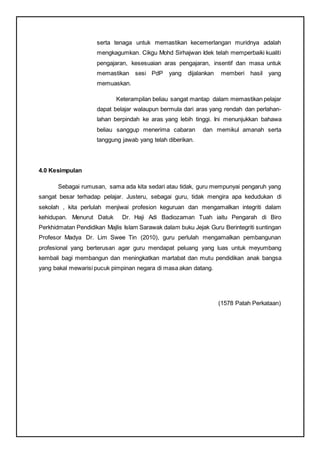 serta tenaga untuk memastikan kecemerlangan muridnya adalah
mengkagumkan. Cikgu Mohd Sirhajwan Idek telah memperbaiki kualiti
pengajaran, kesesuaian aras pengajaran, insentif dan masa untuk
memastikan sesi PdP yang dijalankan memberi hasil yang
memuaskan.
Keterampilan beliau sangat mantap dalam memastikan pelajar
dapat belajar walaupun bermula dari aras yang rendah dan perlahan-
lahan berpindah ke aras yang lebih tinggi. Ini menunjukkan bahawa
beliau sanggup menerima cabaran dan memikul amanah serta
tanggung jawab yang telah diberikan.
4.0 Kesimpulan
Sebagai rumusan, sama ada kita sedari atau tidak, guru mempunyai pengaruh yang
sangat besar terhadap pelajar. Justeru, sebagai guru, tidak mengira apa kedudukan di
sekolah , kita perlulah menjiwai profesion keguruan dan mengamalkan integriti dalam
kehidupan. Menurut Datuk Dr. Haji Adi Badiozaman Tuah iaitu Pengarah di Biro
Perkhidmatan Pendidikan Majlis Islam Sarawak dalam buku Jejak Guru Berintegriti suntingan
Profesor Madya Dr. Lim Swee Tin (2010), guru perlulah mengamalkan pembangunan
profesional yang berterusan agar guru mendapat peluang yang luas untuk meyumbang
kembali bagi membangun dan meningkatkan martabat dan mutu pendidikan anak bangsa
yang bakal mewarisi pucuk pimpinan negara di masa akan datang.
(1578 Patah Perkataan)
 