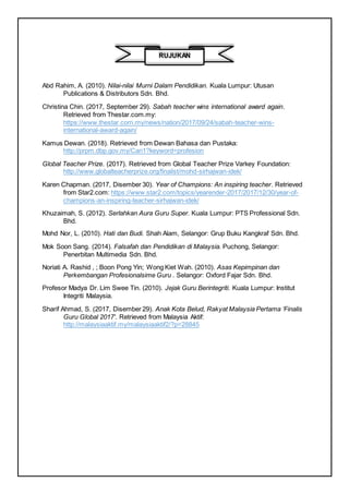 Abd Rahim, A. (2010). Nilai-nilai Murni Dalam Pendidikan. Kuala Lumpur: Utusan
Publications & Distributors Sdn. Bhd.
Christina Chin. (2017, September 29). Sabah teacher wins international award again.
Retrieved from Thestar.com.my:
https://www.thestar.com.my/news/nation/2017/09/24/sabah-teacher-wins-
international-award-again/
Kamus Dewan. (2018). Retrieved from Dewan Bahasa dan Pustaka:
http://prpm.dbp.gov.my/Cari1?keyword=profesion
Global Teacher Prize. (2017). Retrieved from Global Teacher Prize Varkey Foundation:
http://www.globalteacherprize.org/finalist/mohd-sirhajwan-idek/
Karen Chapman. (2017, Disember 30). Year of Champions: An inspiring teacher. Retrieved
from Star2.com: https://www.star2.com/topics/yearender-2017/2017/12/30/year-of-
champions-an-inspiring-teacher-sirhajwan-idek/
Khuzaimah, S. (2012). Serlahkan Aura Guru Super. Kuala Lumpur: PTS Professional Sdn.
Bhd.
Mohd Nor, L. (2010). Hati dan Budi. Shah Alam, Selangor: Grup Buku Kangkraf Sdn. Bhd.
Mok Soon Sang. (2014). Falsafah dan Pendidikan di Malaysia. Puchong, Selangor:
Penerbitan Multimedia Sdn. Bhd.
Noriati A. Rashid , ; Boon Pong Yin; Wong Kiet Wah. (2010). Asas Kepimpinan dan
Perkembangan Profesionalsime Guru . Selangor: Oxford Fajar Sdn. Bhd.
Profesor Madya Dr. Lim Swee Tin. (2010). Jejak Guru Berintegriti. Kuala Lumpur: Institut
Integriti Malaysia.
Sharif Ahmad, S. (2017, Disember 29). Anak Kota Belud, Rakyat Malaysia Pertama ‘Finalis
Guru Global 2017'. Retrieved from Malaysia Aktif:
http://malaysiaaktif.my/malaysiaaktif2/?p=28845
RUJUKAN
 
