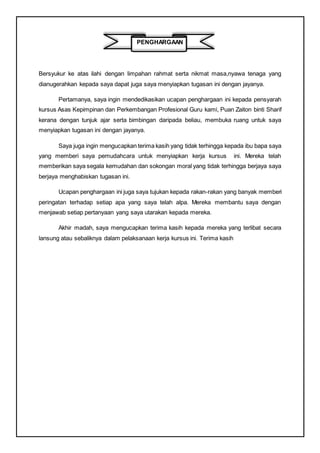 PENGHARGAAN
Bersyukur ke atas ilahi dengan limpahan rahmat serta nikmat masa,nyawa tenaga yang
dianugerahkan kepada saya dapat juga saya menyiapkan tugasan ini dengan jayanya.
Pertamanya, saya ingin mendedikasikan ucapan penghargaan ini kepada pensyarah
kursus Asas Kepimpinan dan Perkembangan Profesional Guru kami, Puan Zaiton binti Sharif
kerana dengan tunjuk ajar serta bimbingan daripada beliau, membuka ruang untuk saya
menyiapkan tugasan ini dengan jayanya.
Saya juga ingin mengucapkan terima kasih yang tidak terhingga kepada ibu bapa saya
yang memberi saya pemudahcara untuk menyiapkan kerja kursus ini. Mereka telah
memberikan saya segala kemudahan dan sokongan moral yang tidak terhingga berjaya saya
berjaya menghabiskan tugasan ini.
Ucapan penghargaan ini juga saya tujukan kepada rakan-rakan yang banyak memberi
peringatan terhadap setiap apa yang saya telah alpa. Mereka membantu saya dengan
menjawab setiap pertanyaan yang saya utarakan kepada mereka.
Akhir madah, saya mengucapkan terima kasih kepada mereka yang terlibat secara
lansung atau sebaliknya dalam pelaksanaan kerja kursus ini. Terima kasih
 