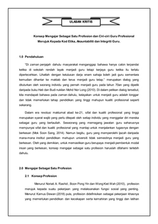 Konsep Mengajar Sebagai Satu Profesion dan Ciri-ciri Guru Profesional
Merujuk Kepada Kod Etika, Akauntabiliti dan Integriti Guru.
1.0 Pendahuluan
“Di zaman penjajah dahulu masyarakat menganggap bahawa hanya calon terpandai
ketika di sekolah rendah layak menjadi guru tetapi kerjaya guru ketika itu terlalu
diperlecehkan. Lihatlah dengan kelulusan darja enam sahaja boleh jadi guru sementara
kemudian dihantar ke maktab dan terus menjadi guru tetap.” merupakan dialog yang
dituturkan oleh seorang individu yang pernah menjadi guru pada tahun 70an yang dipetik
daripada buku Hati dan Budi nukilan Mohd Nor Long (2010). Di dalam petikan dialog tersebut,
kita mendapati bahawa pada zaman dahulu, kelayakan untuk menjadi guru adalah longgar
dan tidak memerlukan tahap pendidikan yang tinggi mahupun kualiti profesional seperti
sekarang.
Dalam era revolusi maklumat abad ke-21, sifat dan kualiti profesional yang tinggi
merupakan syarat wajib yang perlu ditepati oleh setiap individu yang menggelar diri mereka
sebagai guru yang bertauliah. Seseorang yang memegang jawatan guru seharusnya
mempunyai sifat dan kualiti profesional yang mantap untuk menjalankan tugasnya dengan
berkesan (Mok Soon Sang, 2014). Namun begitu, guru yang memperolehi ijazah daripada
mana-mana institut pendidikan mahupun universiti tidak semestinya menjadi guru yang
berkesan. Oleh yang demikian, untuk memastikan guru berupaya menjadi pembentuk modal
insan yang berkesan, konsep mengajar sebagai satu profesion haruslah difahami terlebih
dahulu.
2.0 Mengajar Sebagai Satu Profesion
2.1 Konsep Profesion
Menurut Noriati A. Rashid , Boon Pong Yin dan Wong Kiet Wah (2010), profesion
merujuk kepada suatu pekerjaan yang melaksanakan fungsi sosial yang penting.
Menurut Kamus Dewan (2018) pula, profesion didefinisikan sebagai pekerjaan khasnya
yang memerlukan pendidikan dan kecekapan serta kemahiran yang tinggi dan latihan
ULASAN KRITIS
 