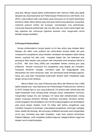 yang khas. Merujuk kepada definisi profesionalisme oleh Liberman (1956) yang dipetik
daripada buku Asas Kepimpinan dan Perkembangan Profesional Guru oleh Noriati, et al.
(2010), suatu profesion ialah suatu bidang yang mempunyai ciri-ciri seperti kepentingan
kemahiran intelek, latihan ikhtisas yang mencukupi, khidmat yang diperlukan masyarakat,
menikmati autonomi individu dan kumpulan, mementingkan mutu perkhidmatan,
mempunyai tatasusila perkhidmatan atau kod etika iaitu satu sistem sasae tingkah laku
bagi organisasi dan mempunyai organisasi tersendiri untuk menguruskan hal-hal
berkaitan dengan pendidikan
2.2 Konsep Profesionalisme
Konsep profesionalisme merujuk kepada ciri-ciri atau atribut yang terdapat dalam
kalangan ahli dalam suatu profesion dan atribut-atribut tersebut adalah ahli perlu
menguasai ilmu pengetahuan yang mendalam, kecekapan dan kepakaran dalam bidang
tertentu, wujudnya kod etika untuk mengawal tingkah laku dan kebenaran atau
persetujuan diberi kepada suatu profesion oleh masyarakat untuk beroperasi (Noriati et
al.,2010). Mok Soon Sang (2009) pula menyatakan bahawa seorang guru yang
profesional haruslah mempunyai ilmu pengetahuan yang lengkap dan mendalam,
menguasai kemahiran mengajar, memahami tugas dan tanggungjawab yang
diamanahkan dan serta mempunyai sikap dan pembawaan positif terhadap tugasnya.
Hanya guru yang telah memperolehi kualiti-kualiti tersebut boleh menjalankan tugas
dengan sempurna dan berkesan.
Menurut Model Guru yang Profesional yang dibina oleh Mohamad Sani (1998)
dipetik daripada buku Asas Kepimpinan dan Perkembangan Profesional Guru (Noriati et
al.,2010), terdapat tiga ciri guru yang profesional. Ciri pertama ialah sahsiah yang baik
seperti berperibadi mulia, bersikap positif, bersopan santun, berkebolehan memimpin,
mengamalkan budaya ilmu dan bertaqwa. Ciri kedua ialah berketerampilan mantap
dengan menguasai kemahiran teknologi, kemahiran kaunseling, kemahiran generik,
menilai pengajaran dan pembelajaran dan memilih strategi pengajaran dan pembelajaran
yang sesuai dengan keadaan murid. Ciri ketiga ialah berilmu pengetahuan yang
mendalam mengenai isi kandungan mata pelajaran,pengetahuan kandungan pedagogi,
bahan, kaedah dan teknologi. Jika semuaguru di Malaysia berusaha untuk mengamalkan
ciri-ciri guru cemerlang yang telah dinyatakan, sudah tentu aspirasi Kementerian
Pelajaran Malaysia untuk menjadikan profesion keguruan sebagai profesion unggul dan
disegani ramai menjadi kenyataan.
 
