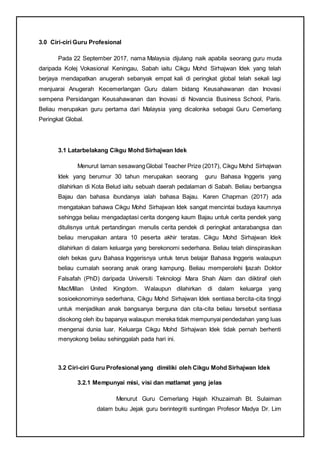 3.0 Ciri-ciri Guru Profesional
Pada 22 September 2017, nama Malaysia dijulang naik apabila seorang guru muda
daripada Kolej Vokasional Keningau, Sabah iaitu Cikgu Mohd Sirhajwan Idek yang telah
berjaya mendapatkan anugerah sebanyak empat kali di peringkat global telah sekali lagi
menjuarai Anugerah Kecemerlangan Guru dalam bidang Keusahawanan dan Inovasi
sempena Persidangan Keusahawanan dan Inovasi di Novancia Business School, Paris.
Beliau merupakan guru pertama dari Malaysia yang dicalonka sebagai Guru Cemerlang
Peringkat Global.
3.1 Latarbelakang Cikgu Mohd Sirhajwan Idek
Menurut laman sesawangGlobal Teacher Prize (2017), Cikgu Mohd Sirhajwan
Idek yang berumur 30 tahun merupakan seorang guru Bahasa Inggeris yang
dilahirkan di Kota Belud iaitu sebuah daerah pedalaman di Sabah. Beliau berbangsa
Bajau dan bahasa ibundanya ialah bahasa Bajau. Karen Chapman (2017) ada
mengatakan bahawa Cikgu Mohd Sirhajwan Idek sangat mencintai budaya kaumnya
sehingga beliau mengadaptasi cerita dongeng kaum Bajau untuk cerita pendek yang
ditulisnya untuk pertandingan menulis cerita pendek di peringkat antarabangsa dan
beliau merupakan antara 10 peserta akhir teratas. Cikgu Mohd Sirhajwan Idek
dilahirkan di dalam keluarga yang berekonomi sederhana. Beliau telah diinspirasikan
oleh bekas guru Bahasa Inggerisnya untuk terus belajar Bahasa Inggeris walaupun
beliau cumalah seorang anak orang kampung. Beliau memperolehi Ijazah Doktor
Falsafah (PhD) daripada Universiti Teknologi Mara Shah Alam dan diiktiraf oleh
MacMillan United Kingdom. Walaupun dilahirkan di dalam keluarga yang
sosioekonominya sederhana, Cikgu Mohd Sirhajwan Idek sentiasa bercita-cita tinggi
untuk menjadikan anak bangsanya berguna dan cita-cita beliau tersebut sentiasa
disokong oleh ibu bapanya walaupun mereka tidak mempunyai pendedahan yang luas
mengenai dunia luar. Keluarga Cikgu Mohd Sirhajwan Idek tidak pernah berhenti
menyokong beliau sehinggalah pada hari ini.
3.2 Ciri-ciri Guru Profesional yang dimiliki oleh Cikgu Mohd Sirhajwan Idek
3.2.1 Mempunyai misi, visi dan matlamat yang jelas
Menurut Guru Cemerlang Hajah Khuzaimah Bt. Sulaiman
dalam buku Jejak guru berintegriti suntingan Profesor Madya Dr. Lim
 