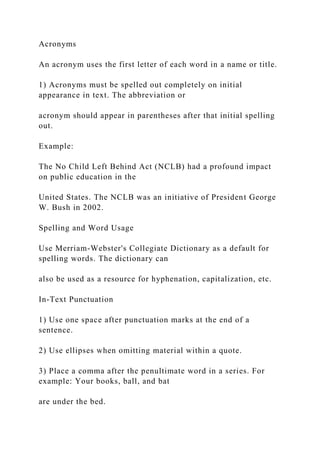 Acronyms
An acronym uses the first letter of each word in a name or title.
1) Acronyms must be spelled out completely on initial
appearance in text. The abbreviation or
acronym should appear in parentheses after that initial spelling
out.
Example:
The No Child Left Behind Act (NCLB) had a profound impact
on public education in the
United States. The NCLB was an initiative of President George
W. Bush in 2002.
Spelling and Word Usage
Use Merriam-Webster's Collegiate Dictionary as a default for
spelling words. The dictionary can
also be used as a resource for hyphenation, capitalization, etc.
In-Text Punctuation
1) Use one space after punctuation marks at the end of a
sentence.
2) Use ellipses when omitting material within a quote.
3) Place a comma after the penultimate word in a series. For
example: Your books, ball, and bat
are under the bed.
 