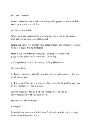 In-Text Citations
In-text citations are used in the body of a paper to show which
sources a student used for
particular material.
When you use material from a source, you need to document
that source by using a citation and
reference note. All quotations, paraphrases, and summaries must
be referenced. Using material
from a source without citing that source is considered
plagiarism; please reference GCU's policy
on Plagiarism in the University Policy Handbook.
Citation Rules
1) In-text citations should note the author information, plus the
publication year.
2) For a work by one author, cite last name followed by year on
every reference. This citation
can be placed at the end of the sentence, or it can be
incorporated into the grammatical
structure of the sentence.
Examples:
Researchers have concluded that food and comfortable setting
were more important than
 