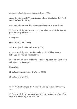 games available to most students (Liu, 1999).
According to Liu (1999), researchers have concluded that food
and comfortable setting
were more important than games available to most students.
3) For a work by two authors, cite both last names followed by
year on every reference.
Examples:
(Walker & Allen, 2004)
According to Walker and Allen (2004)...
4) For a work by three to five authors, cite all last names
followed by year on first reference,
and the first author's last name followed by et al. and year upon
subsequent references.
Examples:
(Bradley, Ramirez, Soo, & Walsh, 2006)
(Bradley et al., 2006)
© 2013 Grand Canyon University 6 Last updated: February 4,
2013
5) For a work by six or more authors, cite last name of the first
author followed by et al. and the
 
