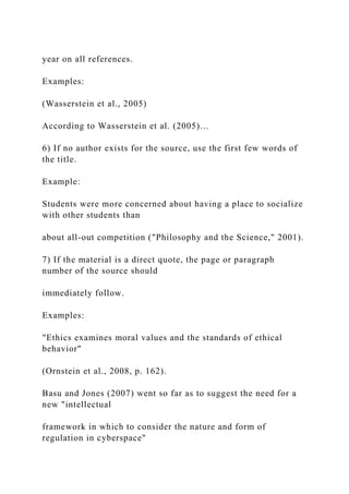 year on all references.
Examples:
(Wasserstein et al., 2005)
According to Wasserstein et al. (2005)…
6) If no author exists for the source, use the first few words of
the title.
Example:
Students were more concerned about having a place to socialize
with other students than
about all-out competition ("Philosophy and the Science," 2001).
7) If the material is a direct quote, the page or paragraph
number of the source should
immediately follow.
Examples:
"Ethics examines moral values and the standards of ethical
behavior"
(Ornstein et al., 2008, p. 162).
Basu and Jones (2007) went so far as to suggest the need for a
new "intellectual
framework in which to consider the nature and form of
regulation in cyberspace"
 