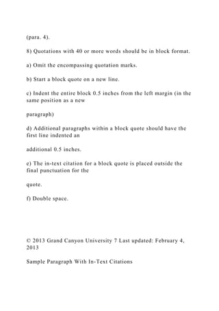 (para. 4).
8) Quotations with 40 or more words should be in block format.
a) Omit the encompassing quotation marks.
b) Start a block quote on a new line.
c) Indent the entire block 0.5 inches from the left margin (in the
same position as a new
paragraph)
d) Additional paragraphs within a block quote should have the
first line indented an
additional 0.5 inches.
e) The in-text citation for a block quote is placed outside the
final punctuation for the
quote.
f) Double space.
© 2013 Grand Canyon University 7 Last updated: February 4,
2013
Sample Paragraph With In-Text Citations
 