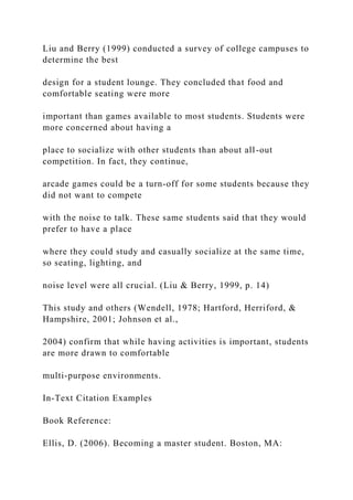 Liu and Berry (1999) conducted a survey of college campuses to
determine the best
design for a student lounge. They concluded that food and
comfortable seating were more
important than games available to most students. Students were
more concerned about having a
place to socialize with other students than about all-out
competition. In fact, they continue,
arcade games could be a turn-off for some students because they
did not want to compete
with the noise to talk. These same students said that they would
prefer to have a place
where they could study and casually socialize at the same time,
so seating, lighting, and
noise level were all crucial. (Liu & Berry, 1999, p. 14)
This study and others (Wendell, 1978; Hartford, Herriford, &
Hampshire, 2001; Johnson et al.,
2004) confirm that while having activities is important, students
are more drawn to comfortable
multi-purpose environments.
In-Text Citation Examples
Book Reference:
Ellis, D. (2006). Becoming a master student. Boston, MA:
 