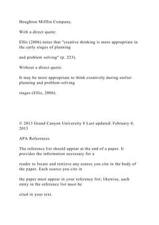 Houghton Mifflin Company.
With a direct quote:
Ellis (2006) notes that "creative thinking is more appropriate in
the early stages of planning
and problem solving" (p. 223).
Without a direct quote:
It may be more appropriate to think creatively during earlier
planning and problem-solving
stages (Ellis, 2006).
© 2013 Grand Canyon University 8 Last updated: February 4,
2013
APA References
The reference list should appear at the end of a paper. It
provides the information necessary for a
reader to locate and retrieve any source you cite in the body of
the paper. Each source you cite in
the paper must appear in your reference list; likewise, each
entry in the reference list must be
cited in your text.
 