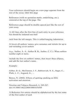 Your references should begin on a new page separate from the
text of the essay; label this page
References (with no quotation marks, underlining, etc.),
centered at the top of the page. The
References page should be double-spaced just like the rest of
your essay.
1) All lines after the first line of each entry in your reference
list should be indented one-half
inch from the left margin. This is called hanging indentation.
2) Invert all authors' names; give surnames and initials for up to
and including seven authors
(e.g., Author, A. A., Author B. B., Author, C. C.). When authors
number eight or more,
include the first six authors' names, then insert three ellipses,
and add the last author's name.
Example:
Gilber, D. G., McClernon, J. F., Rabinovich, N. E., Sugai, C.,
Plath, L. C., Asgaard, G., …
Botros, N. (2004). Effects of quitting smoking on EEG
activation and attention.
Nicotine and Tobacco Research, 6, 249-267.
doi:10.1080/14622200410001676305
3) Reference list entries should be alphabetized by the last name
of the first author of each
 
