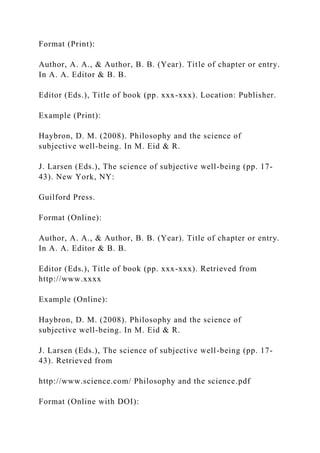 Format (Print):
Author, A. A., & Author, B. B. (Year). Title of chapter or entry.
In A. A. Editor & B. B.
Editor (Eds.), Title of book (pp. xxx-xxx). Location: Publisher.
Example (Print):
Haybron, D. M. (2008). Philosophy and the science of
subjective well-being. In M. Eid & R.
J. Larsen (Eds.), The science of subjective well-being (pp. 17-
43). New York, NY:
Guilford Press.
Format (Online):
Author, A. A., & Author, B. B. (Year). Title of chapter or entry.
In A. A. Editor & B. B.
Editor (Eds.), Title of book (pp. xxx-xxx). Retrieved from
http://www.xxxx
Example (Online):
Haybron, D. M. (2008). Philosophy and the science of
subjective well-being. In M. Eid & R.
J. Larsen (Eds.), The science of subjective well-being (pp. 17-
43). Retrieved from
http://www.science.com/ Philosophy and the science.pdf
Format (Online with DOI):
 