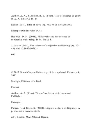 Author, A. A., & Author, B. B. (Year). Title of chapter or entry.
In A. A. Editor & B. B.
Editor (Eds.), Title of book (pp. xxx-xxx). doi:xxxxxxx
Example (Online with DOI):
Haybron, D. M. (2008). Philosophy and the science of
subjective well-being. In M. Eid & R.
J. Larsen (Eds.), The science of subjective well-being (pp. 17-
43). doi:10.1037/10762-
000
© 2013 Grand Canyon University 11 Last updated: February 4,
2013
Multiple Editions of a Book
Format:
Author, A. A. (Year). Title of work (xx ed.). Location:
Publisher.
Example:
Parker, F., & Riley, K. (2004). Linguistics for non-linguists: A
primer with exercises (4th
ed.). Boston, MA: Allyn & Bacon.
 