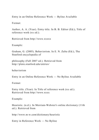 Entry in an Online Reference Work — Byline Available
Format:
Author, A. A. (Year). Entry title. In B. B. Editor (Ed.), Title of
reference work (xx ed.).
Retrieved from http://www.xxxxx
Example:
Graham, G. (2005). Behaviorism. In E. N. Zalta (Ed.), The
Stanford encyclopedia of
philosophy (Fall 2007 ed.). Retrieved from
http://plato.stanford.edu/entries/
behaviorism
Entry in an Online Reference Work — No Byline Available
Format:
Entry title. (Year). In Title of reference work (xx ed.).
Retrieved from http://www.xxxx
Example:
Heuristic. (n.d.). In Merriam-Webster's online dictionary (11th
ed.). Retrieved from
http://www.m-w.com/dictionary/heuristic
Entry in Reference Work — No Byline
 