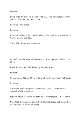 Format:
Entry title. (Year). In A. Editor (Ed.), Title of reference work
(xx ed., Vol. xx, pp. xxx-xxx).
Location: Publisher.
Example:
Heuristic. (2007). In J. Smith (Ed.), The book of words (7th ed.,
Vol 3, pp. 65-66). New
York, NY: Jones and Lawrence.
© 2013 Grand Canyon University 12 Last updated: February 4,
2013
Book Written and Published by Organization
Format:
Organization Name. (Year). Title of work. Location: Publisher.
Example:
American Psychological Association. (2001). Publication
manual of the American
Psychological Association (5th ed.). Washington, DC: Author.
Note that the organization is both the publisher and the author,
so the word "Author" is noted
 