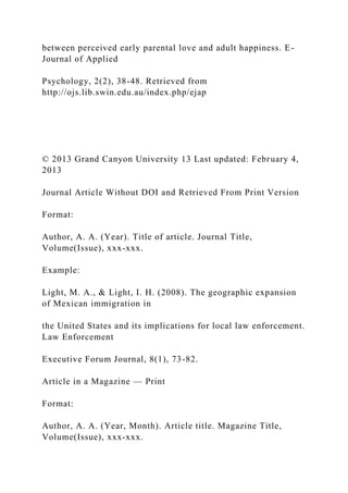 between perceived early parental love and adult happiness. E-
Journal of Applied
Psychology, 2(2), 38-48. Retrieved from
http://ojs.lib.swin.edu.au/index.php/ejap
© 2013 Grand Canyon University 13 Last updated: February 4,
2013
Journal Article Without DOI and Retrieved From Print Version
Format:
Author, A. A. (Year). Title of article. Journal Title,
Volume(Issue), xxx-xxx.
Example:
Light, M. A., & Light, I. H. (2008). The geographic expansion
of Mexican immigration in
the United States and its implications for local law enforcement.
Law Enforcement
Executive Forum Journal, 8(1), 73-82.
Article in a Magazine — Print
Format:
Author, A. A. (Year, Month). Article title. Magazine Title,
Volume(Issue), xxx-xxx.
 