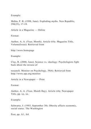 Example:
Mehta, P. B. (1998, June). Exploding myths. New Republic,
290(25), 17-19.
Article in a Magazine — Online
Format:
Author, A. A. (Year, Month). Article title. Magazine Title,
Volume(Issue). Retrieved from
http://www.homepage
Example:
Clay, R. (2008, June). Science vs. ideology: Psychologists fight
back about the misuse of
research. Monitor on Psychology, 39(6). Retrieved from
http://www.apa.org/monitor
Article in a Newspaper — Print
Format:
Author, A. A. (Year, Month Day). Article title. Newspaper
Title, pp. xx, xx.
Example:
Schwartz, J. (1993, September 30). Obesity affects economic,
social status. The Washington
Post, pp. A1, A4.
 