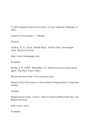 © 2013 Grand Canyon University 14 Last updated: February 4,
2013
Article in Newspaper — Online
Format:
Author, A. A. (Year, Month Day). Article title. Newspaper
Title. Retrieved from
http://www.homepage.com
Example:
Brody, J. E. (2007, December 11). Mental reserves keep brain
agile. The New York Times.
Retrieved from http://www.nytimes.com
Report from University or Government Organization, Corporate
Author
Format:
Organization name. (Year). Title of report (Publication No. xx).
Retrieved from
http://www.xxxx
Example:
 