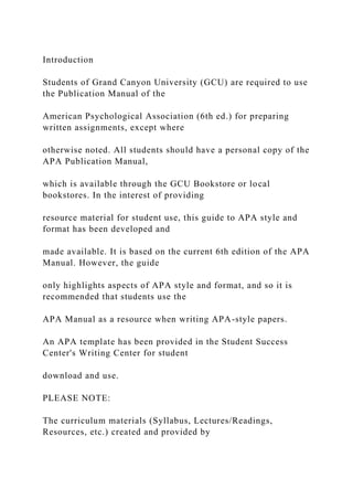 Introduction
Students of Grand Canyon University (GCU) are required to use
the Publication Manual of the
American Psychological Association (6th ed.) for preparing
written assignments, except where
otherwise noted. All students should have a personal copy of the
APA Publication Manual,
which is available through the GCU Bookstore or local
bookstores. In the interest of providing
resource material for student use, this guide to APA style and
format has been developed and
made available. It is based on the current 6th edition of the APA
Manual. However, the guide
only highlights aspects of APA style and format, and so it is
recommended that students use the
APA Manual as a resource when writing APA-style papers.
An APA template has been provided in the Student Success
Center's Writing Center for student
download and use.
PLEASE NOTE:
The curriculum materials (Syllabus, Lectures/Readings,
Resources, etc.) created and provided by
 