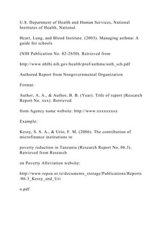 U.S. Department of Health and Human Services, National
Institutes of Health, National
Heart, Lung, and Blood Institute. (2003). Managing asthma: A
guide for schools
(NIH Publication No. 02-2650). Retrieved from
http://www.nhlbi.nih.gov/health/prof/asthma/asth_sch.pdf
Authored Report from Nongovernmental Organization
Format:
Author, A. A., & Author, B. B. (Year). Title of report (Research
Report No. xxx). Retrieved
from Agency name website: http://www.xxxxxxxxx
Example:
Kessy, S. S. A., & Urio, F. M. (2006). The contribution of
microfinance institutions to
poverty reduction in Tanzania (Research Report No. 06.3).
Retrieved from Research
on Poverty Alleviation website:
http://www.repoa.or.tz/documents_storage/Publications/Reports
/06.3_Kessy_and_Uri
o.pdf
 
