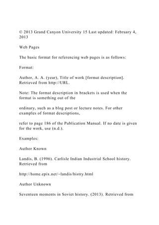 © 2013 Grand Canyon University 15 Last updated: February 4,
2013
Web Pages
The basic format for referencing web pages is as follows:
Format:
Author, A. A. (year), Title of work [format description].
Retrieved from http://URL.
Note: The format description in brackets is used when the
format is something out of the
ordinary, such as a blog post or lecture notes. For other
examples of format descriptions,
refer to page 186 of the Publication Manual. If no date is given
for the work, use (n.d.).
Examples:
Author Known
Landis, B. (1996). Carlisle Indian Industrial School history.
Retrieved from
http://home.epix.net/~landis/histry.html
Author Unknown
Seventeen moments in Soviet history. (2013). Retrieved from
 