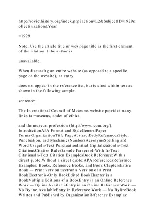 http://soviethistory.org/index.php?action=L2&SubjectID=1929c
ollectivization&Year
=1929
Note: Use the article title or web page title as the first element
of the citation if the author is
unavailable.
When discussing an entire website (as opposed to a specific
page on the website), an entry
does not appear in the reference list, but is cited within text as
shown in the following sample
sentence:
The International Council of Museums website provides many
links to museums, codes of ethics,
and the museum profession (http://www.icom.org/).
IntroductionAPA Format and StyleGeneralPaper
FormatOrganizationTitle PageAbstractBodyReferencesStyle,
Punctuation, and MechanicsNumbersAcronymsSpelling and
Word UsageIn-Text PunctuationInitial CapitalizationIn-Text
CitationsCitation RulesSample Paragraph With In-Text
CitationsIn-Text Citation ExamplesBook Reference:With a
direct quote:Without a direct quote:APA ReferencesReference
Examples: Books, Reference Books, and Book ChaptersEntire
Book — Print VersionElectronic Version of a Print
BookElectronic-Only BookEdited BookChapter in a
BookMultiple Editions of a BookEntry in an Online Reference
Work — Byline AvailableEntry in an Online Reference Work —
No Byline AvailableEntry in Reference Work — No BylineBook
Written and Published by OrganizationReference Examples:
 