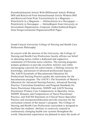 PeriodicalsJournal Article With DOIJournal Article Without
DOI and Retrieved From InternetJournal Article Without DOI
and Retrieved From Print VersionArticle in a Magazine —
PrintArticle in a Magazine — OnlineArticle in a Newspaper —
PrintArticle in Newspaper — OnlineReport from University or
Government Organization, Corporate AuthorAuthored Report
from Nongovernmental OrganizationWeb Pages
Grand Canyon University College of Nursing and Health Care
Professions Philosophy
In concert with the mission of the University, the College of
Nursing and Health Care Professions faculty affirms our belief
in educating nurses within a dedicated and supportive
community of Christian nurse scholars. The nursing programs
prepare graduates to provide excellent, holistic care while
encouraging a passion for achievement, a lifelong curiosity for
knowledge, and pursuit of advanced professional degrees.
The AACN Essentials of Baccalaureate Education for
Professional Nursing Practice guides the curriculum for the
baccalaureate program. The AACN’s The Essentials of Master’s
Education for Advanced Nursing Practice, Advanced Nursing
Practice: Curriculum Guidelines and Program Standards for
Nurse Practitioner Education, NONPF and AACN Nursing
Practitioner Primary Care Competencies in Specialty Areas,
NONPF Domains and Competencies of Nurse Practitioner
Practice, and NACNS Statement on Clinical Nurse Specialist
Practice and incorporatesEducation provide structure for the
curriculum content of the master’s program. The College of
Nursing and Health Care Professions curriculum is designed to
facilitate the students’ abilities to creatively respond to
continuously changing health care systems throughout the
world. Educational experiences are planned to meet the needs of
 