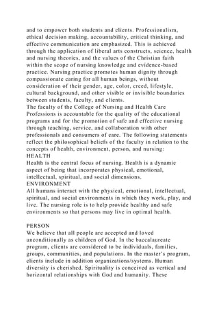 and to empower both students and clients. Professionalism,
ethical decision making, accountability, critical thinking, and
effective communication are emphasized. This is achieved
through the application of liberal arts constructs, science, health
and nursing theories, and the values of the Christian faith
within the scope of nursing knowledge and evidence-based
practice. Nursing practice promotes human dignity through
compassionate caring for all human beings, without
consideration of their gender, age, color, creed, lifestyle,
cultural background, and other visible or invisible boundaries
between students, faculty, and clients.
The faculty of the College of Nursing and Health Care
Professions is accountable for the quality of the educational
programs and for the promotion of safe and effective nursing
through teaching, service, and collaboration with other
professionals and consumers of care. The following statements
reflect the philosophical beliefs of the faculty in relation to the
concepts of health, environment, person, and nursing:
HEALTH
Health is the central focus of nursing. Health is a dynamic
aspect of being that incorporates physical, emotional,
intellectual, spiritual, and social dimensions.
ENVIRONMENT
All humans interact with the physical, emotional, intellectual,
spiritual, and social environments in which they work, play, and
live. The nursing role is to help provide healthy and safe
environments so that persons may live in optimal health.
PERSON
We believe that all people are accepted and loved
unconditionally as children of God. In the baccalaureate
program, clients are considered to be individuals, families,
groups, communities, and populations. In the master’s program,
clients include in addition organizations/systems. Human
diversity is cherished. Spirituality is conceived as vertical and
horizontal relationships with God and humanity. These
 