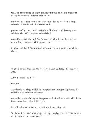 GCU in the online or Web-enhanced modalities are prepared
using an editorial format that relies
on APA as a framework but that modifies some formatting
criteria to better suit the nature and
purpose of instructional materials. Students and faculty are
advised that GCU course materials do
not adhere strictly to APA format and should not be used as
examples of correct APA format, or
in place of the APA Manual, when preparing written work for
class.
© 2013 Grand Canyon University 2 Last updated: February 4,
2013
APA Format and Style
General
Academic writing, which is independent thought supported by
reliable and relevant research,
depends on the ability to integrate and cite the sources that have
been consulted. Use APA style
for all references, in-text citations, formatting, etc.
Write in first- and second-person sparingly, if ever. This means,
avoid using I, we, and you;
 