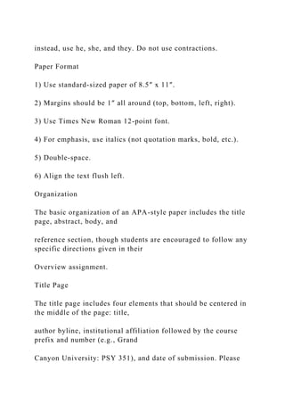 instead, use he, she, and they. Do not use contractions.
Paper Format
1) Use standard-sized paper of 8.5″ x 11″.
2) Margins should be 1″ all around (top, bottom, left, right).
3) Use Times New Roman 12-point font.
4) For emphasis, use italics (not quotation marks, bold, etc.).
5) Double-space.
6) Align the text flush left.
Organization
The basic organization of an APA-style paper includes the title
page, abstract, body, and
reference section, though students are encouraged to follow any
specific directions given in their
Overview assignment.
Title Page
The title page includes four elements that should be centered in
the middle of the page: title,
author byline, institutional affiliation followed by the course
prefix and number (e.g., Grand
Canyon University: PSY 351), and date of submission. Please
 