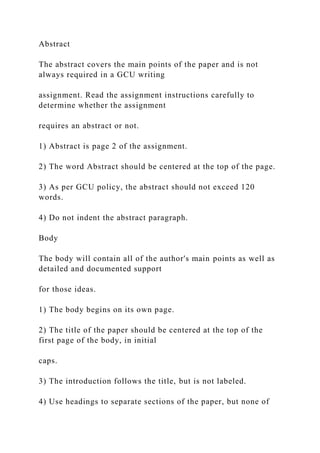 Abstract
The abstract covers the main points of the paper and is not
always required in a GCU writing
assignment. Read the assignment instructions carefully to
determine whether the assignment
requires an abstract or not.
1) Abstract is page 2 of the assignment.
2) The word Abstract should be centered at the top of the page.
3) As per GCU policy, the abstract should not exceed 120
words.
4) Do not indent the abstract paragraph.
Body
The body will contain all of the author's main points as well as
detailed and documented support
for those ideas.
1) The body begins on its own page.
2) The title of the paper should be centered at the top of the
first page of the body, in initial
caps.
3) The introduction follows the title, but is not labeled.
4) Use headings to separate sections of the paper, but none of
 