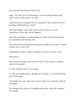 the sections should start their own
page. The first level of heading is centered and bolded with
each word of four letters or more
capitalized (see template for an example). The second level of
heading (subheading) is flush
left and bolded, with each word of four letters or more
capitalized. Note that not all papers
will have headings or subheadings in them. APA dictates that
you should avoid having only
one subsection heading and subsection within a section. In other
words, use at least two
subheadings under a main heading, or do not use any at all.
References
The references page will contain a list of all sources actually
cited in the paper.
1) This should start its own page.
2) The word References, though not in italics, is centered at the
top of the page.
3) Include all, any, and only sources that were actually cited in
the paper.
4) Arrange the sources in alphabetical order using the authors'
last names.
 