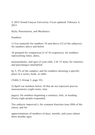 © 2013 Grand Canyon University 4 Last updated: February 4,
2013
Style, Punctuation, and Mechanics
Numbers
1) Use numerals for numbers 10 and above (12 of the subjects);
for numbers above and below
10 grouped for comparison (2 of 16 responses); for numbers
representing times, dates,
measurements, and ages (2-year-olds, 2 hr 15 min); for statistics
and percentages (multiplied
by 5, 5% of the sample); and for numbers denoting a specific
place in a series, book, or table
(Table 3, Group 3, page 32).
2) Spell out numbers below 10 that do not represent precise
measurements (eight items, nine
pages); for numbers beginning a sentence, title, or heading
(Forty-eight people responded.
Ten subjects improved.); for common fractions (one fifth of the
class); and for
approximations of numbers of days, months, and years (about
three months ago).
 