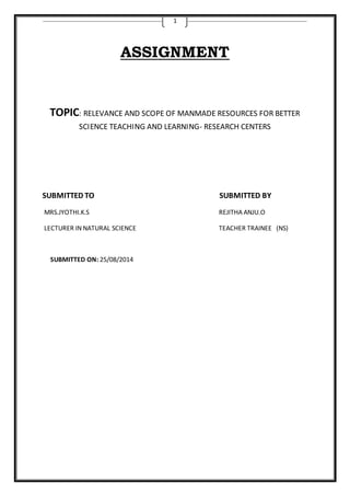 1 
ASSIGNMENT 
TOPIC: RELEVANCE AND SCOPE OF MANMADE RESOURCES FOR BETTER 
SCIENCE TEACHING AND LEARNING- RESEARCH CENTERS 
SUBMITTED TO SUBMITTED BY 
MRS.JYOTHI.K.S REJITHA ANJU.O 
LECTURER IN NATURAL SCIENCE TEACHER TRAINEE (NS) 
SUBMITTED ON: 25/08/2014 
 