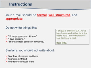 Instructions
Your e-mail should be formal, well structured, and
appropriate.
Do not write things like:
✕ “I love puppies and kittens,”
✕ “I love sleeping,”
✕ “There are four people in my family,”
Similarly, you should not write about:
✕ Your love of chicken and beer
✕ Your cute girlfriend
✕ Your favorite soccer team
I am not a professor (Dr). As we
have known each other for a few
weeks now, I am comfortable if
you start your e-mail:
Dear Mike,
 