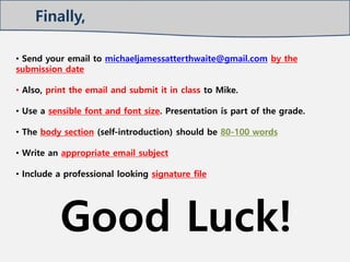 • Send your email to michaeljamessatterthwaite@gmail.com by the
submission date
• Also, print the email and submit it in class to Mike.
• Use a sensible font and font size. Presentation is part of the grade.
• The body section (self-introduction) should be 80-100 words
• Write an appropriate email subject
• Include a professional looking signature file
Good Luck!
Finally,
 