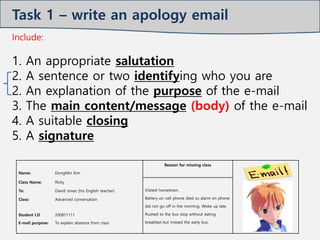 Name: DongMin Kim
Reason for missing class
Class Name: Ricky
Visited hometown.
Battery on cell phone died so alarm on phone
did not go off in the morning. Woke up late.
Rushed to the bus stop without eating
breakfast but missed the early bus.
To: David Jones (his English teacher)
Class: Advanced conversation
Student I.D
E-mail purpose:
200811111
To explain absence from class
Include:
1. An appropriate salutation
2. A sentence or two identifying who you are
2. An explanation of the purpose of the e-mail
3. The main content/message (body) of the e-mail
4. A suitable closing
5. A signature
Task 1 – write an apology email
 