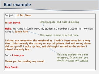 Subject: Hi Mr. Steve
Hi Mr. David.
Hello, my name is Sumin Park. My student I.D number is 200811111. My class
name is Sumin Park.
I visited my hometown this weekend as I hadn’t been home for a long
time. Unfortunately the battery on my cell phone died and so my alarm
did not go off. I woke up late, and although I rushed to the station I
missed the early bus.
Sorry. I love you.
Thank you for reading my e-mail.
Park Sumin
This long explanation is not
necessary. In an e-mail you
should be clear and concise
Email purpose, and class is missing
Class name is same as actual name
Bad example
 