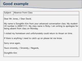 Subject: Absence From Class
Dear Mr. Jones, / Dear David,
My name is DongMin Kim from your advanced conversation class. My student
I.D number is 200811111. My class name is Ricky. I am writing to apologize for
being absent from class on Monday.
I visited my hometown and unfortunately could return to Ansan on time.
If there is anything I need to catch up on please let me know.
Sorry once again,
Yours sincerely, / Sincerely, / Regards,
DongMin Kim
Good example
 