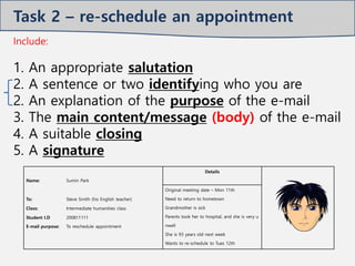 Include:
1. An appropriate salutation
2. A sentence or two identifying who you are
2. An explanation of the purpose of the e-mail
3. The main content/message (body) of the e-mail
4. A suitable closing
5. A signature
Name: Sumin Park
Details
Original meeting date – Mon 11th
Need to return to hometown
Grandmother is sick
Parents took her to hospital, and she is very u
nwell
She is 93 years old next week
Wants to re-schedule to Tues 12th
To: Steve Smith (his English teacher)
Class: Intermediate humanities class
Student I.D
E-mail purpose:
200811111
To reschedule appointment
Task 2 – re-schedule an appointment
 