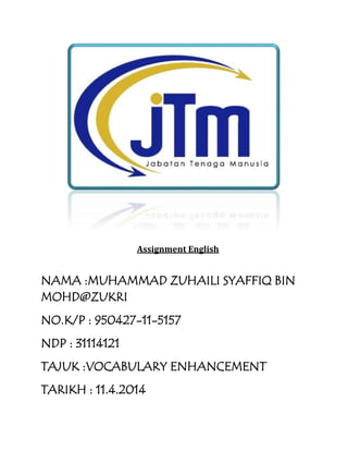 Assignment English
NAMA :MUHAMMAD ZUHAILI SYAFFIQ BIN
MOHD@ZUKRI
NO.K/P : 950427-11-5157
NDP : 31114121
TAJUK :VOCABULARY ENHANCEMENT
TARIKH : 11.4.2014
 
