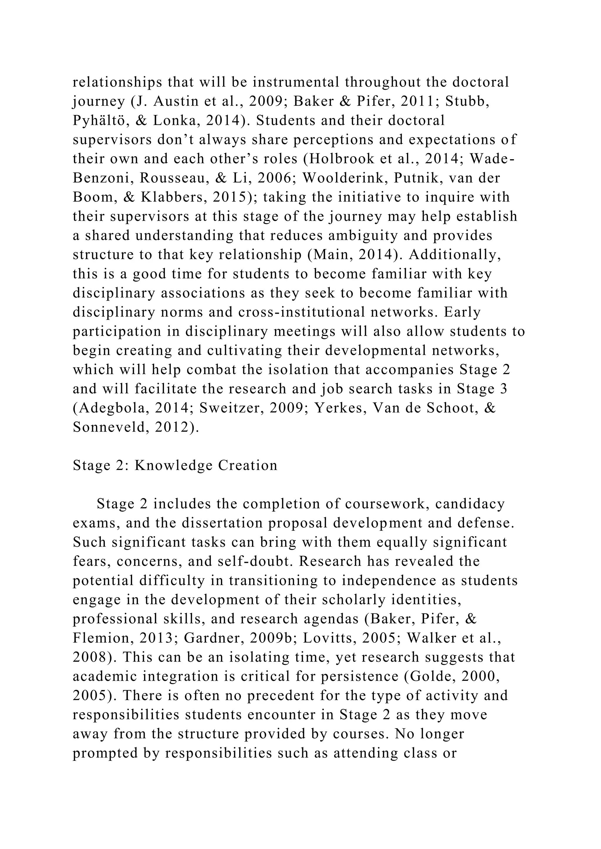relationships that will be instrumental throughout the doctoral
journey (J. Austin et al., 2009; Baker & Pifer, 2011; Stubb,
Pyhältö, & Lonka, 2014). Students and their doctoral
supervisors don’t always share perceptions and expectations of
their own and each other’s roles (Holbrook et al., 2014; Wade-
Benzoni, Rousseau, & Li, 2006; Woolderink, Putnik, van der
Boom, & Klabbers, 2015); taking the initiative to inquire with
their supervisors at this stage of the journey may help establish
a shared understanding that reduces ambiguity and provides
structure to that key relationship (Main, 2014). Additionally,
this is a good time for students to become familiar with key
disciplinary associations as they seek to become familiar with
disciplinary norms and cross-institutional networks. Early
participation in disciplinary meetings will also allow students to
begin creating and cultivating their developmental networks,
which will help combat the isolation that accompanies Stage 2
and will facilitate the research and job search tasks in Stage 3
(Adegbola, 2014; Sweitzer, 2009; Yerkes, Van de Schoot, &
Sonneveld, 2012).
Stage 2: Knowledge Creation
Stage 2 includes the completion of coursework, candidacy
exams, and the dissertation proposal development and defense.
Such significant tasks can bring with them equally significant
fears, concerns, and self-doubt. Research has revealed the
potential difficulty in transitioning to independence as students
engage in the development of their scholarly identities,
professional skills, and research agendas (Baker, Pifer, &
Flemion, 2013; Gardner, 2009b; Lovitts, 2005; Walker et al.,
2008). This can be an isolating time, yet research suggests that
academic integration is critical for persistence (Golde, 2000,
2005). There is often no precedent for the type of activity and
responsibilities students encounter in Stage 2 as they move
away from the structure provided by courses. No longer
prompted by responsibilities such as attending class or
 