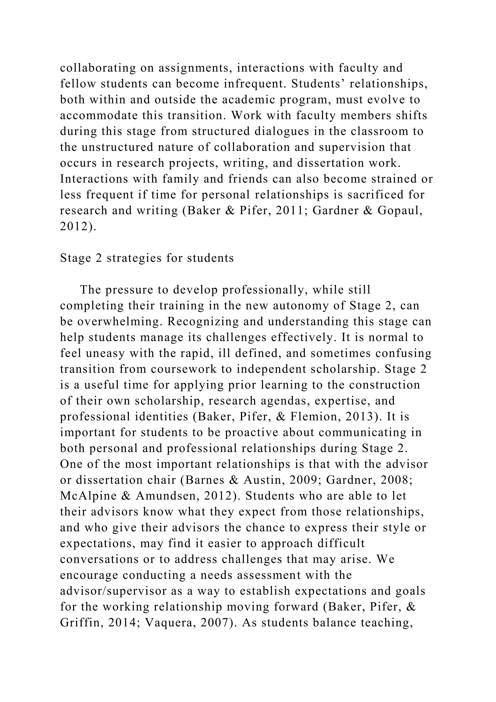 collaborating on assignments, interactions with faculty and
fellow students can become infrequent. Students’ relationships,
both within and outside the academic program, must evolve to
accommodate this transition. Work with faculty members shifts
during this stage from structured dialogues in the classroom to
the unstructured nature of collaboration and supervision that
occurs in research projects, writing, and dissertation work.
Interactions with family and friends can also become strained or
less frequent if time for personal relationships is sacrificed for
research and writing (Baker & Pifer, 2011; Gardner & Gopaul,
2012).
Stage 2 strategies for students
The pressure to develop professionally, while still
completing their training in the new autonomy of Stage 2, can
be overwhelming. Recognizing and understanding this stage can
help students manage its challenges effectively. It is normal to
feel uneasy with the rapid, ill defined, and sometimes confusing
transition from coursework to independent scholarship. Stage 2
is a useful time for applying prior learning to the construction
of their own scholarship, research agendas, expertise, and
professional identities (Baker, Pifer, & Flemion, 2013). It is
important for students to be proactive about communicating in
both personal and professional relationships during Stage 2.
One of the most important relationships is that with the advisor
or dissertation chair (Barnes & Austin, 2009; Gardner, 2008;
McAlpine & Amundsen, 2012). Students who are able to let
their advisors know what they expect from those relationships,
and who give their advisors the chance to express their style or
expectations, may find it easier to approach difficult
conversations or to address challenges that may arise. We
encourage conducting a needs assessment with the
advisor/supervisor as a way to establish expectations and goals
for the working relationship moving forward (Baker, Pifer, &
Griffin, 2014; Vaquera, 2007). As students balance teaching,
 